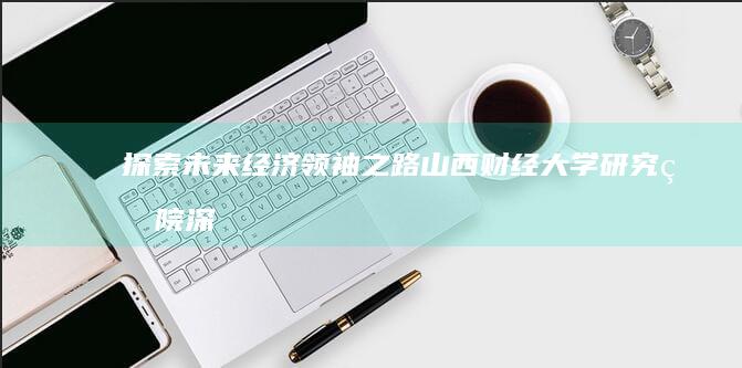 探索未来经济领袖之路：山西财经大学研究生院深度解析